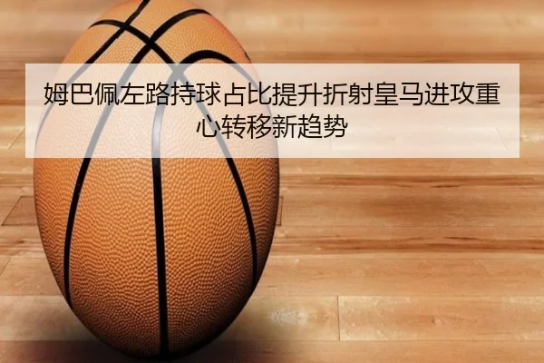 姆巴佩左路持球占比提升折射皇马进攻重心转移新趋势