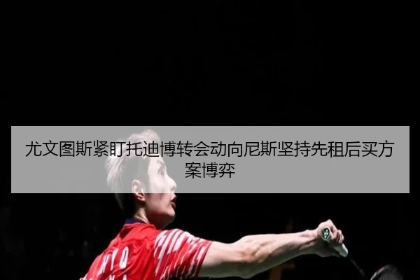 尤文图斯紧盯托迪博转会动向尼斯坚持先租后买方案博弈